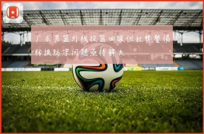 广东男篮外线投篮回暖但杜锋警惕转换防守问题亟待解决