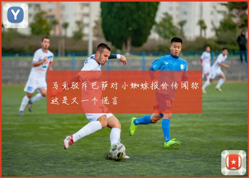 马竞驳斥巴萨对小蜘蛛报价传闻称这是又一个谎言