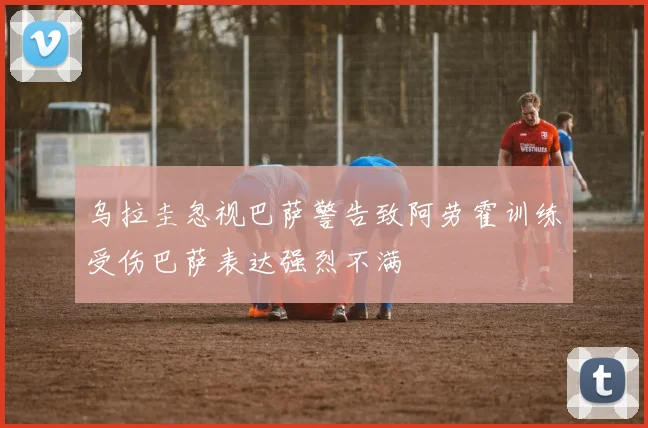 乌拉圭忽视巴萨警告致阿劳霍训练受伤巴萨表达强烈不满