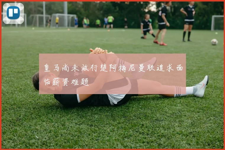 皇马尚未放行楚阿梅尼曼联追求面临薪资难题