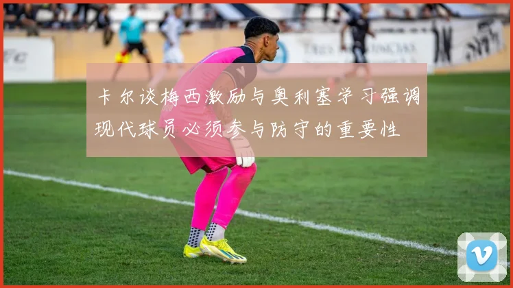 卡尔谈梅西激励与奥利塞学习强调现代球员必须参与防守的重要性