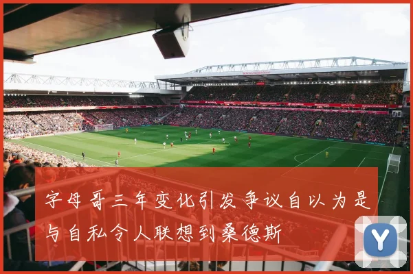 字母哥三年变化引发争议自以为是与自私令人联想到桑德斯