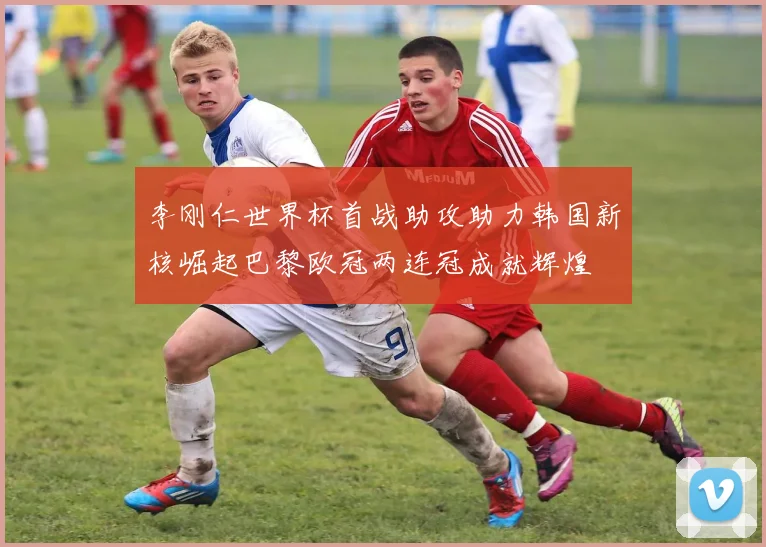 李刚仁世界杯首战助攻助力韩国新核崛起巴黎欧冠两连冠成就辉煌