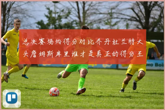 总决赛场均得分对比乔丹杜兰特大头詹姆斯库里谁才是真正的得分王