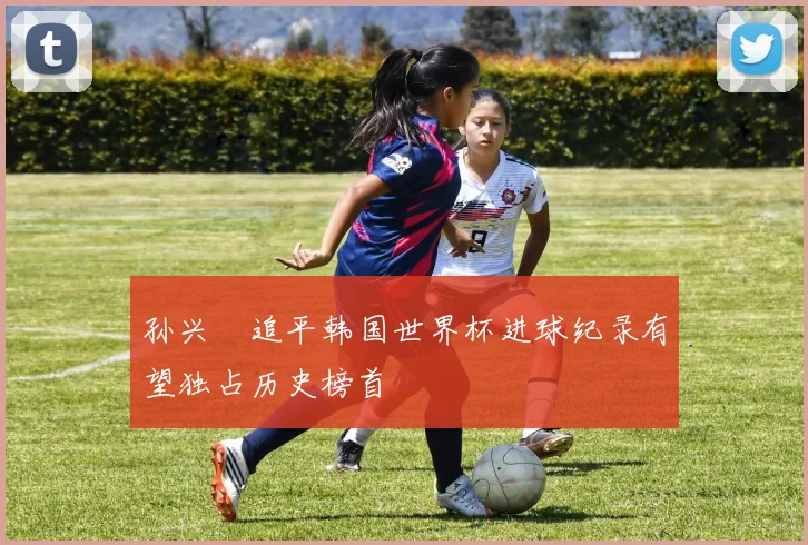 孙兴慜追平韩国世界杯进球纪录有望独占历史榜首
