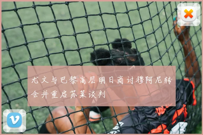 尤文与巴黎高层明日商讨穆阿尼转会并重启苏莱谈判