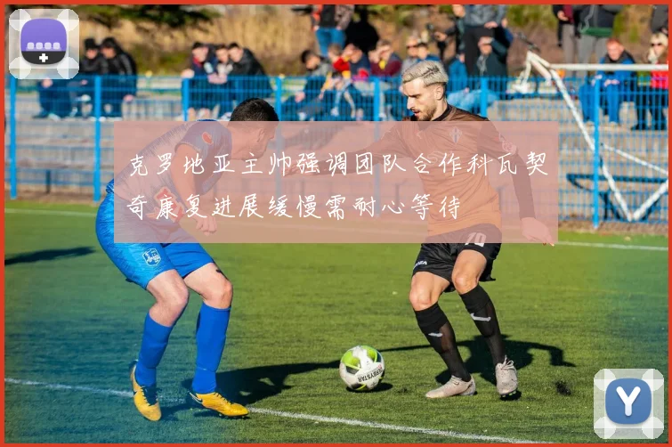 克罗地亚主帅强调团队合作科瓦契奇康复进展缓慢需耐心等待