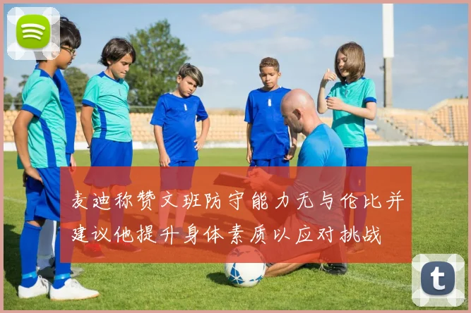 麦迪称赞文班防守能力无与伦比并建议他提升身体素质以应对挑战