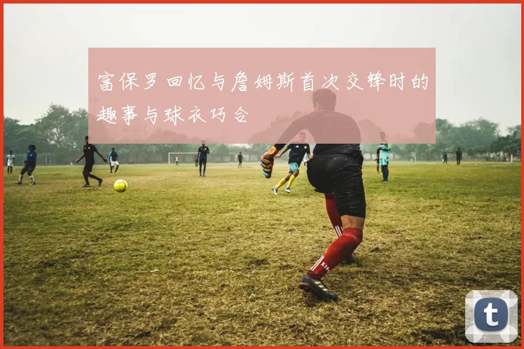 富保罗回忆与詹姆斯首次交锋时的趣事与球衣巧合