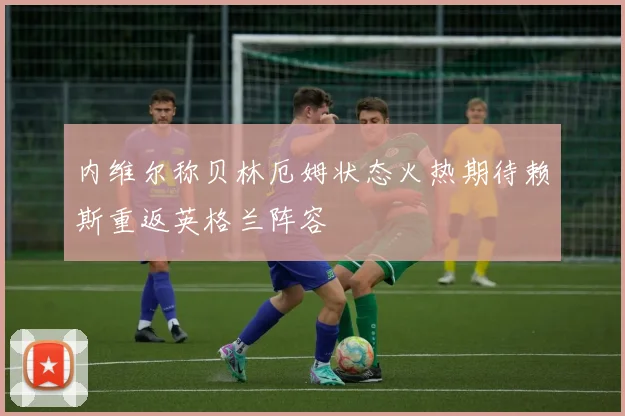 内维尔称贝林厄姆状态火热期待赖斯重返英格兰阵容