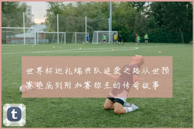 世界杯巡礼瑞典队逆袭之路从世预赛垫底到附加赛称王的传奇故事