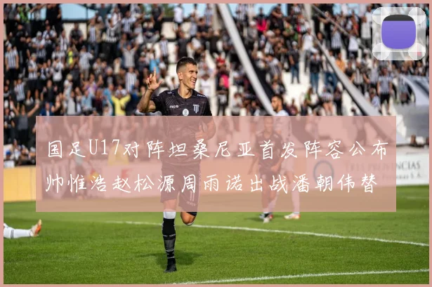 国足U17对阵坦桑尼亚首发阵容公布帅惟浩赵松源周雨诺出战潘朝伟替补