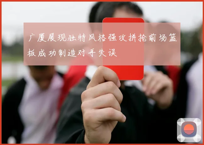 广厦展现独特风格强攻拼抢前场篮板成功制造对手失误