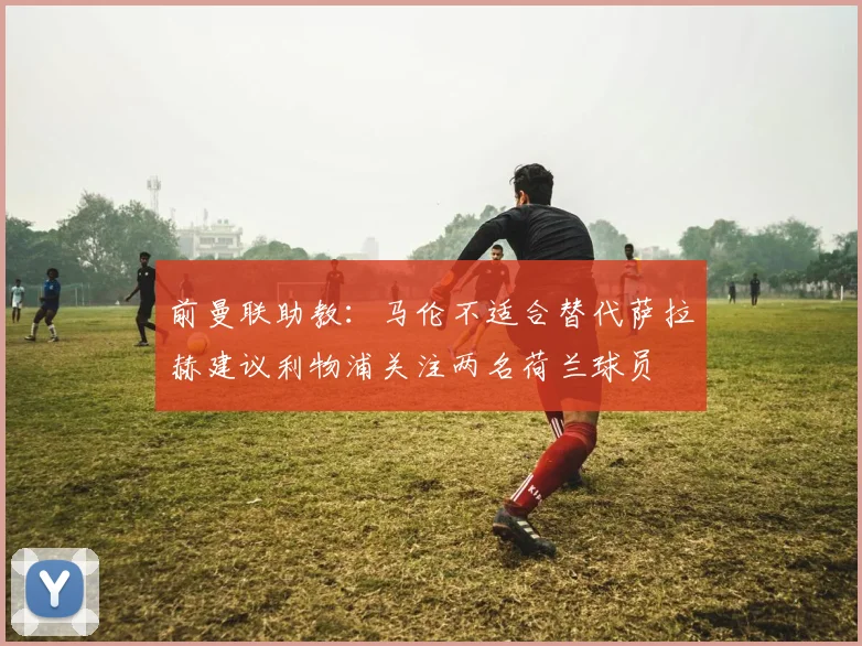 前曼联助教：马伦不适合替代萨拉赫建议利物浦关注两名荷兰球员